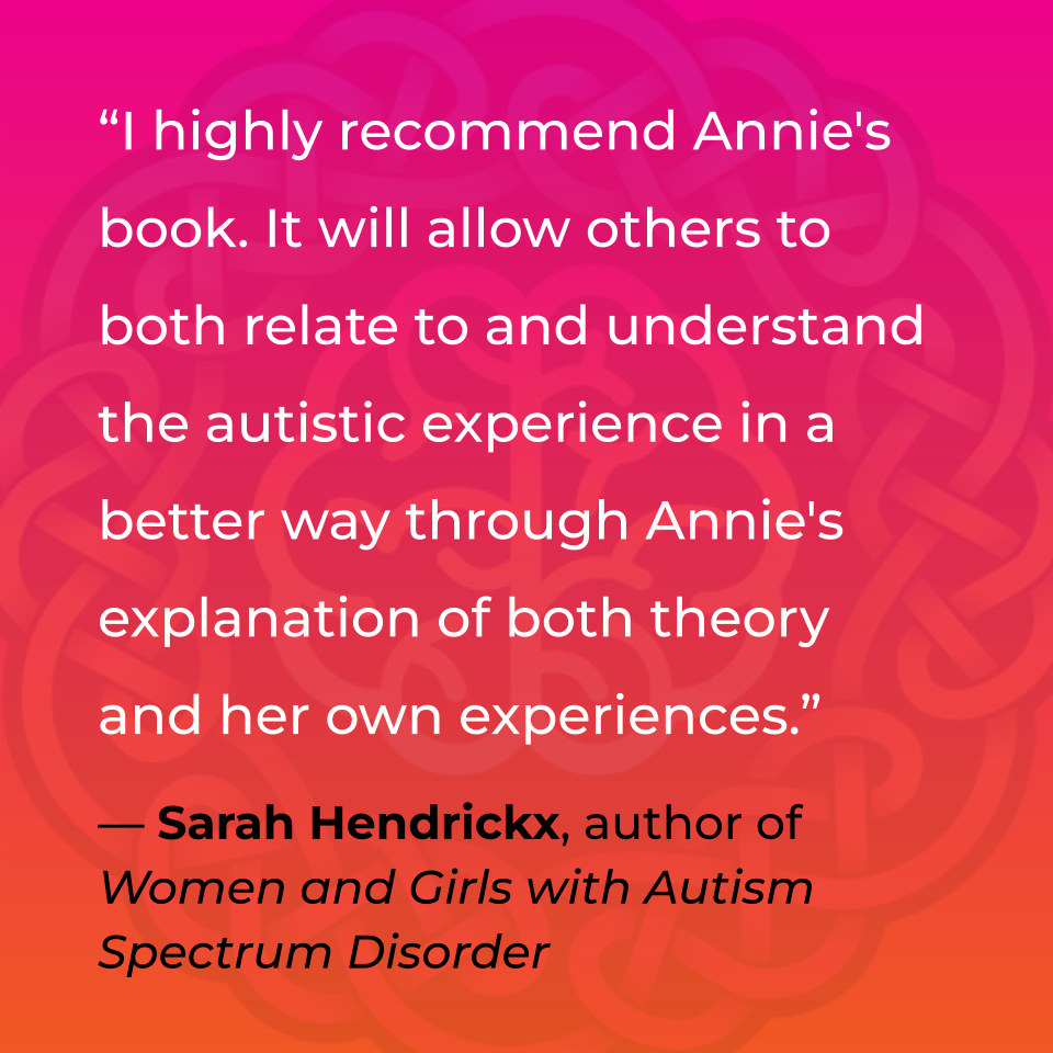I highly recommend Annie's book. It will allow others to both relate to and understand the autistic experience in a better way through Annie's explanation of both theory and her own experiences. Sarah Hendrickx, Author of Women and Girls with Autism Spectrum Disorder