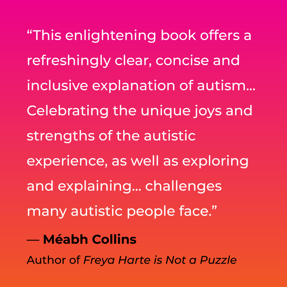 This enlightening book offers a refreshingly clear, concise and inclusive explanation of autism, celebrating the unique joys and strengths of the autistic experience, as well as exploring and explaining challenges many autistic people face. Méabh Collins, Author of Freya Harte is Not a Puzzle