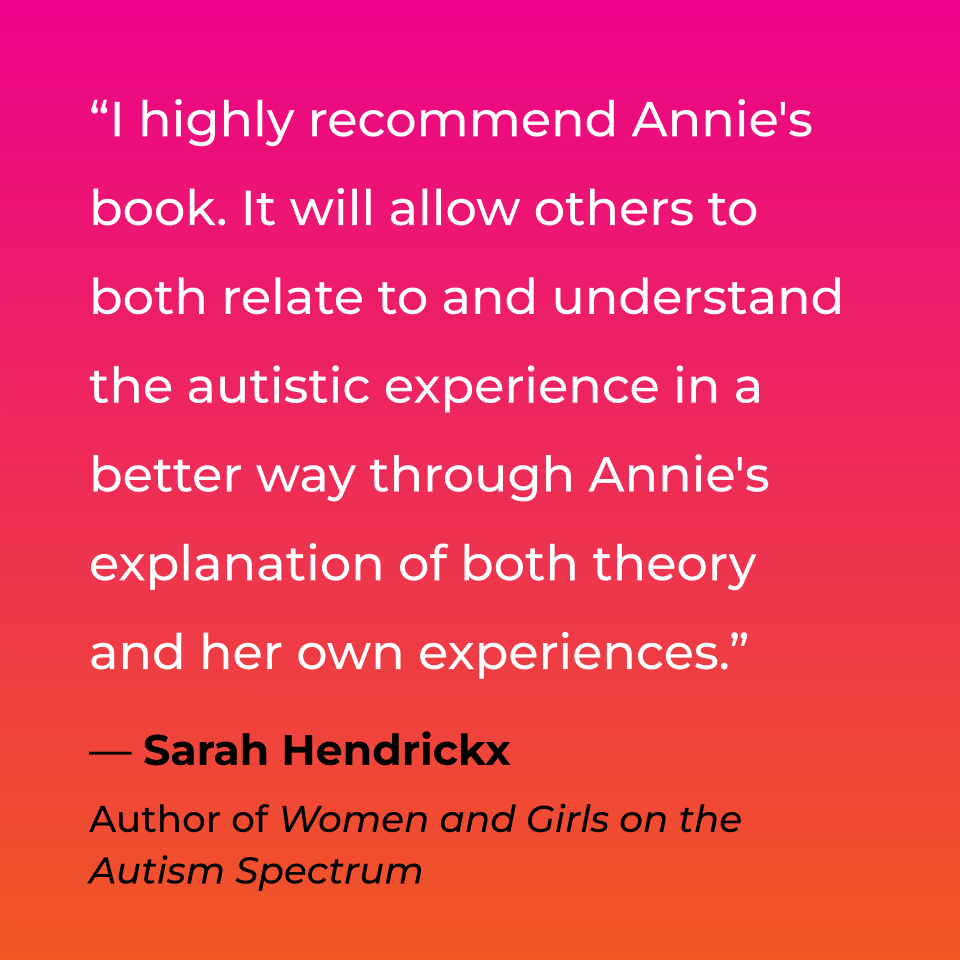 I highly recommend Annie's book. It will allow others to both relate to and understand the autistic experience in a better way through Annie's explanation of both theory and her own experiences. Sarah Hendrickx, Author of Women and Girls on the Autism Spectrum