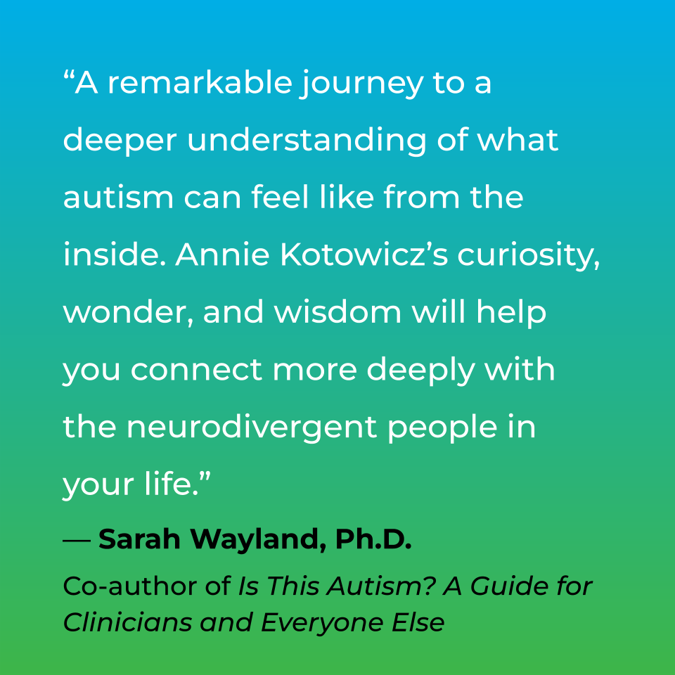 A remarkable journey to a deeper understanding of what autism can feel like from the inside. Annie Kotowicz's curiosity, wonder, and wisdom will help you connect more deeply with the neurodivergent people in your life. Sarah Wayland, PHD, Co-author of Is This Autism? A Guide for Clinicians and Everyone Else